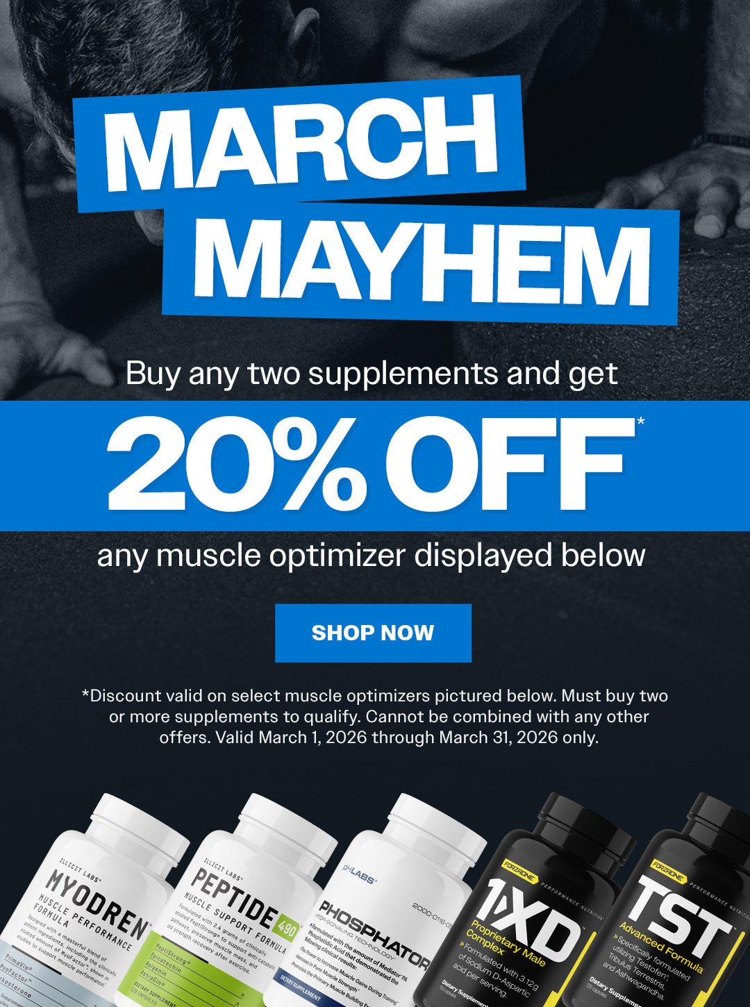 March Mayhem. Buy any two supplements and get 20% OFF Myodren, Peptide 490, Phosphator, 1-XD, or TST. Discount valid on select muscle optimizers pictured here. Must buy two or more supplements to qualify. Cannot be combined with any other offers. Valid March 1, 2026 through March 31, 2026 only. Shop now.